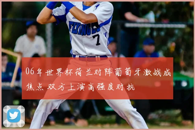06年世界杯荷兰对阵葡萄牙激战成焦点 双方上演高强度对抗