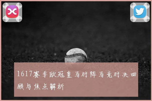 1617赛季欧冠皇马对阵马竞对决回顾与焦点解析