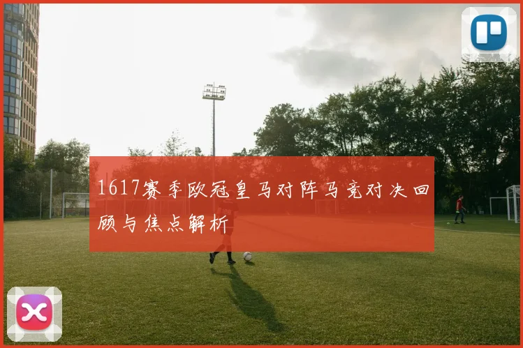 1617赛季欧冠皇马对阵马竞对决回顾与焦点解析