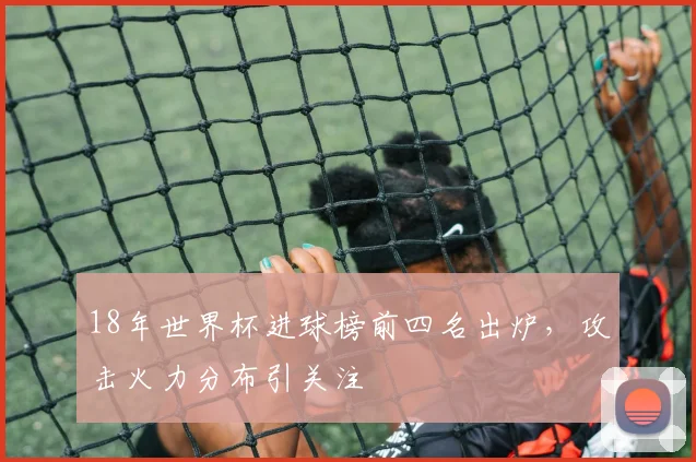 18年世界杯进球榜前四名出炉，攻击火力分布引关注