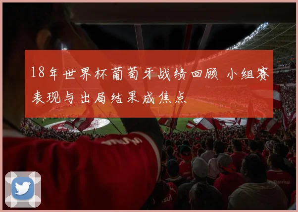 18年世界杯葡萄牙战绩回顾 小组赛表现与出局结果成焦点