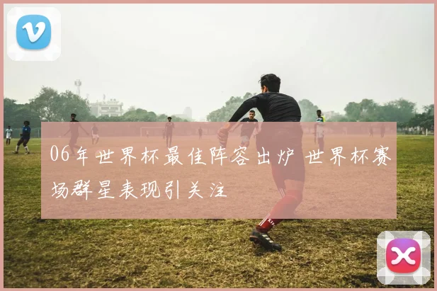 06年世界杯最佳阵容出炉 世界杯赛场群星表现引关注