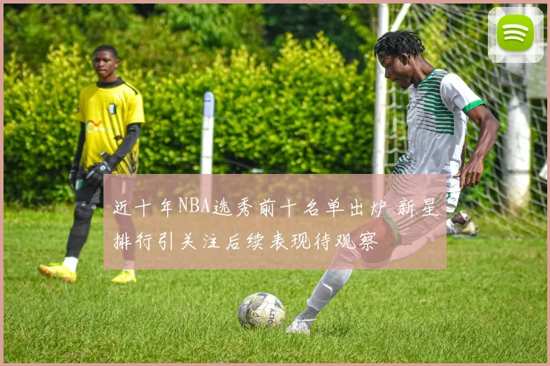 近十年NBA选秀前十名单出炉 新星排行引关注后续表现待观察