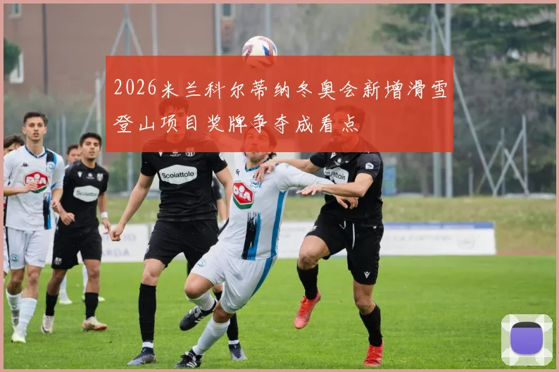 2026米兰科尔蒂纳冬奥会新增滑雪登山项目奖牌争夺成看点